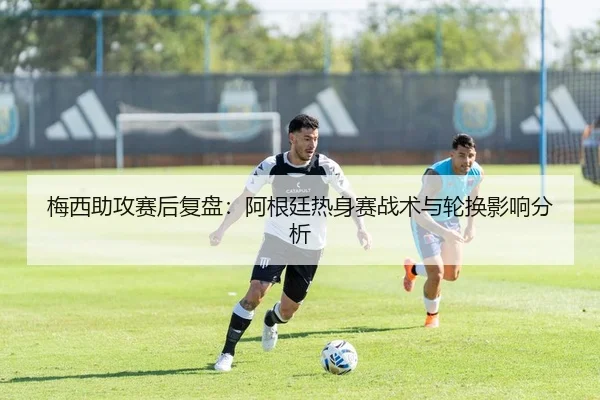 梅西助攻赛后复盘：阿根廷热身赛战术与轮换影响分析