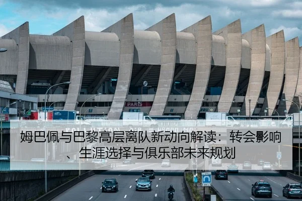 姆巴佩与巴黎高层离队新动向解读：转会影响、生涯选择与俱乐部未来规划