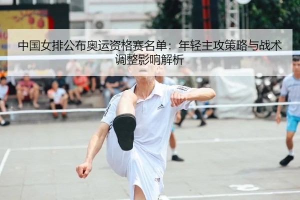 中国女排公布奥运资格赛名单：年轻主攻策略与战术调整影响解析
