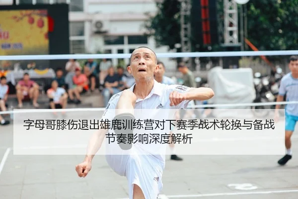 字母哥膝伤退出雄鹿训练营对下赛季战术轮换与备战节奏影响深度解析